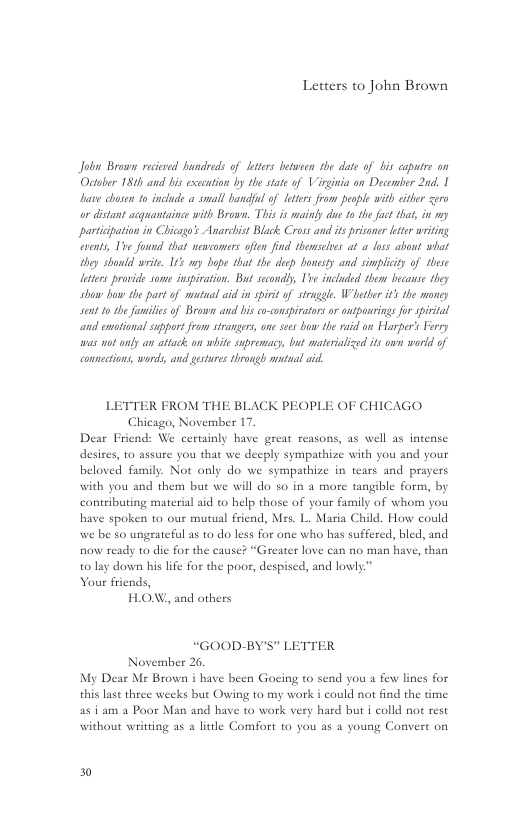 Letters to John Brown  Jobn Brown rciesed hundieds of ters betveen e date of i caputre on Octr 182h and bis execution by the state of Virginia on Decomber 20, 1 b chesen o inclucds a small bandfl of etrs from pesple with cither zero o distant acquantainge with Brown. This s mainky du 1o the fct that, in my participation in Chicagos Anarcist Blck Cross and i prisner ter wriing v, Ive found that wescomers often find temseles at a los about wiat they should write 1 my bupe that th dep bonesty and smplicty of these ltes provide some inspiation. But secondby Tve included thom becans they shaw how e part of mntualaid i sirit of st Wiethe i’ the money St o she familisof Brown and bis coconspiratos or onspanrings o sivtl ond cotional support from strangrs, s sss bow the raid on Harper’s Forry was no anly an attack an whit supromacy, but matsrislized it o wrld of conmctions, words, and gestures through matual i  LETTER FROM THE BLACK PEOPLE OF CHICAGO Chicago, November 17. Dear Friend: We cerainly have great reasons, as well as intense desires, 10 assure you that we deeply sympathize with you and your beloved family. Not only do we sympathize in tears and prayers with you and them but we will do 5o in 2 more tangible form, by contributing material aid to help those of your family of whom you have spoken to our mutual friend, Mrs. L. Maria Child. How could we be so ungrateful as to do less for one who has suffered, bled, and now ready 10 die for the cause? “Greater love can no man have, than t0 lay down his life for the poor, despised, and lowly” Your friends, H.ON, and others  “GOOD-BY’S" L November 2.  My Dear Ms Brown i have been Goeing 1o send you a few lines for  this lase three weeks but Owing to my work i could not find the time  as i am a Poor Man and have to work very hard but i colld not rest  TTER  without writting as a litle Comfort 0 you as a young Convert o  30 